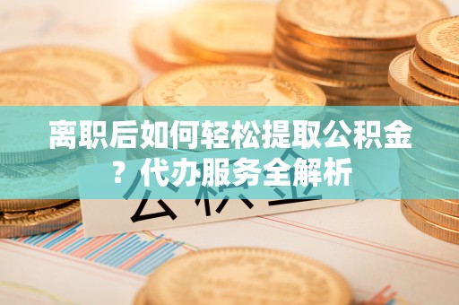 鄂州离职后如何轻松提取公积金？代办服务全解析