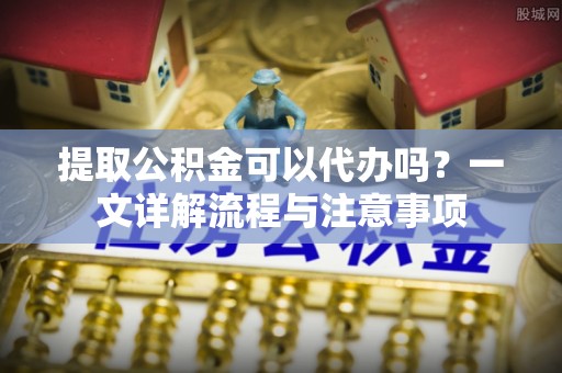 鄂州提取公积金可以代办吗？一文详解流程与注意事项