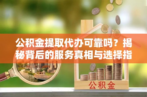鄂州公积金提取代办可靠吗？揭秘背后的服务真相与选择指南