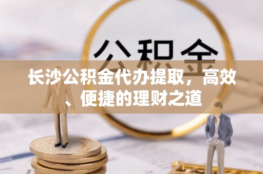 鄂州长沙公积金代办提取，高效、便捷的理财之道