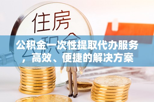 鄂州公积金一次性提取代办服务，高效、便捷的解决方案