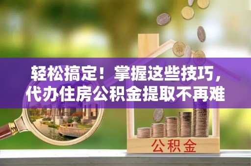 鄂州轻松搞定！掌握这些技巧，代办住房公积金提取不再难