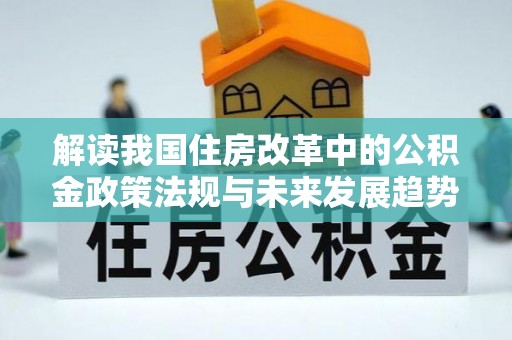 鄂州解读我国住房改革中的公积金政策法规与未来发展趋势
