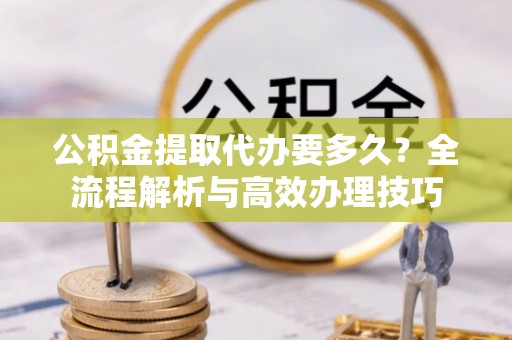 鄂州公积金提取代办要多久？全流程解析与高效办理技巧