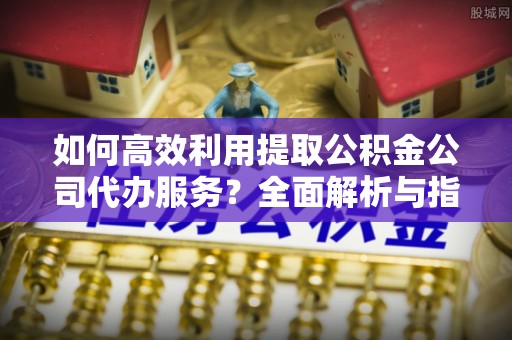 鄂州如何高效利用提取公积金公司代办服务？全面解析与指南