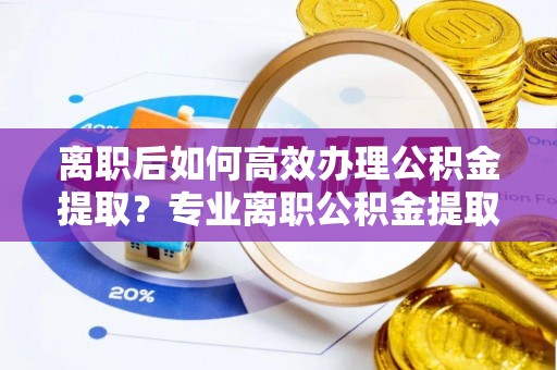 鄂州离职后如何高效办理公积金提取？专业离职公积金提取代办服务详解