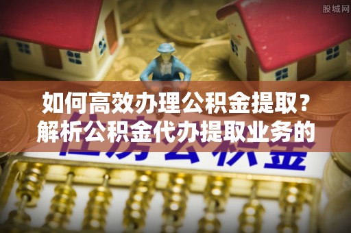 鄂州如何高效办理公积金提取？解析公积金代办提取业务的全流程