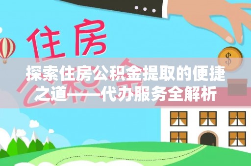 鄂州探索住房公积金提取的便捷之道——代办服务全解析