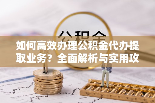 鄂州如何高效办理公积金代办提取业务？全面解析与实用攻略
