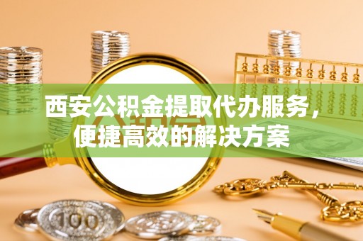 鄂州西安公积金提取代办服务，便捷高效的解决方案