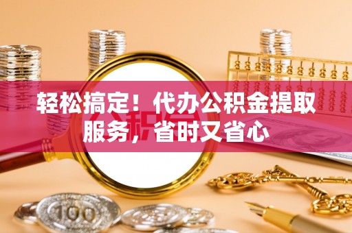 鄂州轻松搞定！代办公积金提取服务，省时又省心