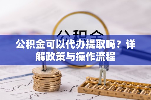 鄂州公积金可以代办提取吗？详解政策与操作流程