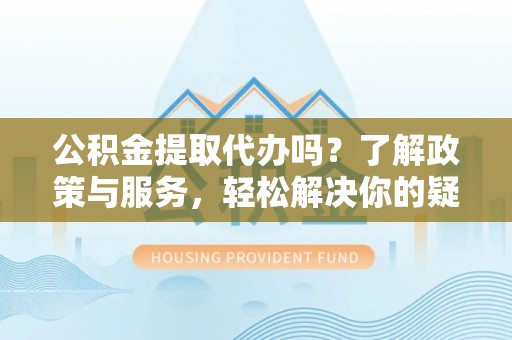 鄂州公积金提取代办吗？了解政策与服务，轻松解决你的疑问
