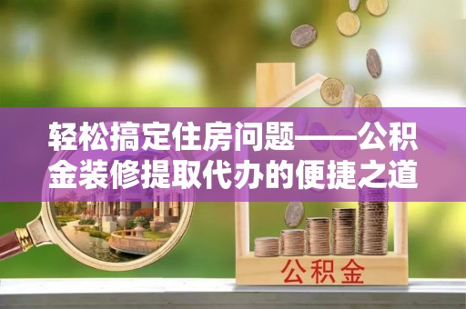 鄂州轻松搞定住房问题——公积金装修提取代办的便捷之道