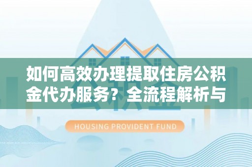 鄂州如何高效办理提取住房公积金代办服务？全流程解析与技巧分享