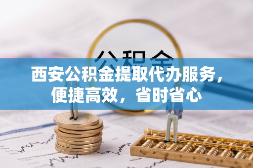 鄂州西安公积金提取代办服务，便捷高效，省时省心