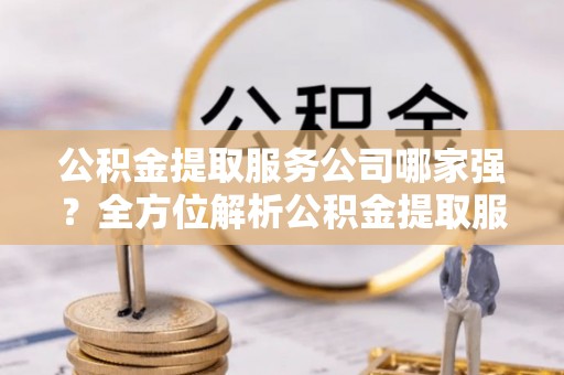 鄂州公积金提取服务公司哪家强？全方位解析公积金提取服务公司的那些事儿