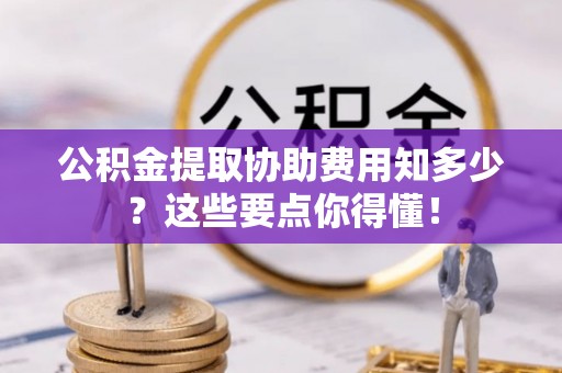 鄂州公积金提取协助费用知多少？这些要点你得懂！