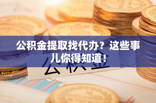 鄂州公积金提取找代办？这些事儿你得知道！