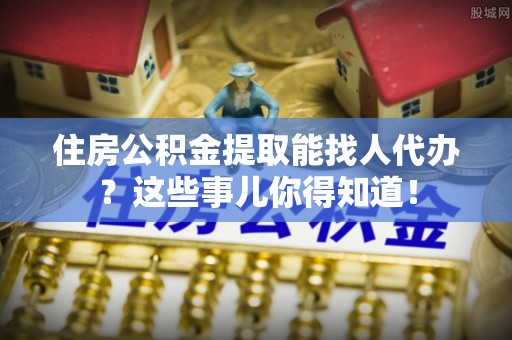 鄂州住房公积金提取能找人代办？这些事儿你得知道！
