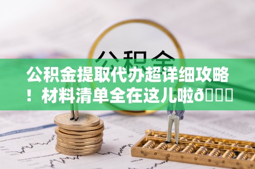 鄂州公积金提取代办超详细攻略！材料清单全在这儿啦😎