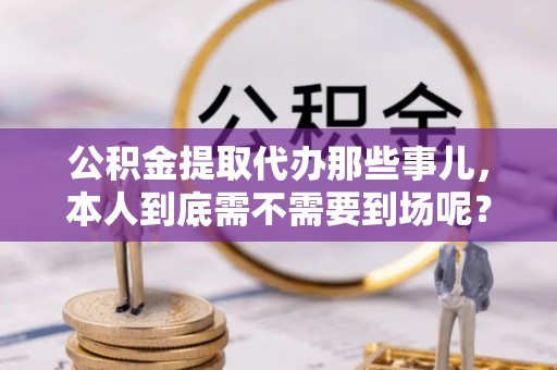 鄂州公积金提取代办那些事儿，本人到底需不需要到场呢？