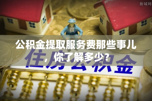 鄂州公积金提取服务费那些事儿，你了解多少？