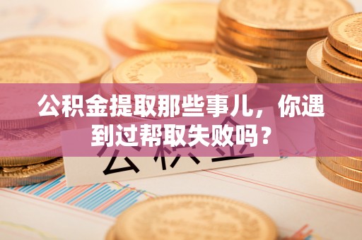 鄂州公积金提取那些事儿，你遇到过帮取失败吗？