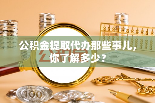 鄂州公积金提取代办那些事儿，你了解多少？