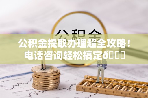 鄂州公积金提取办理超全攻略！电话咨询轻松搞定😎