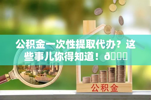 鄂州公积金一次性提取代办？这些事儿你得知道！😎