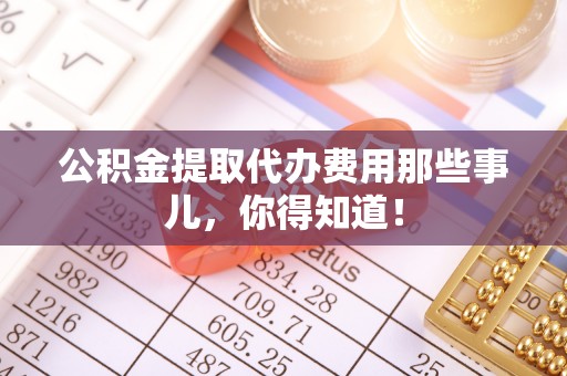 鄂州公积金提取代办费用那些事儿，你得知道！