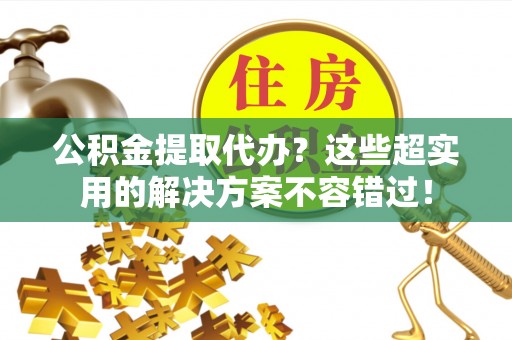 鄂州公积金提取代办？这些超实用的解决方案不容错过！