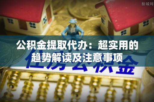 鄂州公积金提取代办：超实用的趋势解读及注意事项