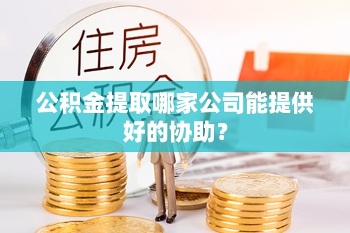 鄂州公积金提取哪家公司能提供好的协助？