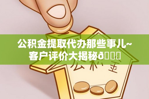 鄂州公积金提取代办那些事儿~客户评价大揭秘😎