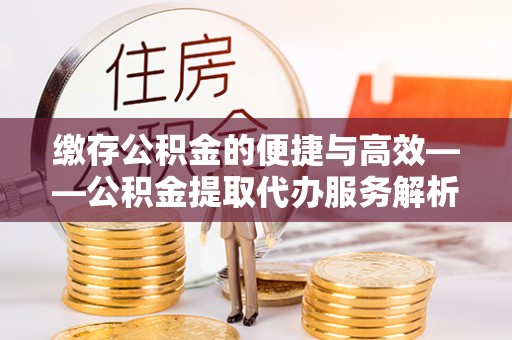 鄂州缴存公积金的便捷与高效——公积金提取代办服务解析