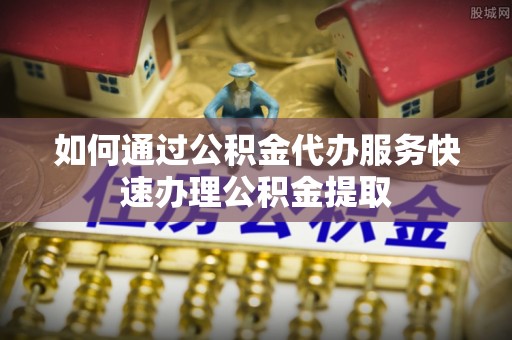 鄂州如何通过公积金代办服务快速办理公积金提取