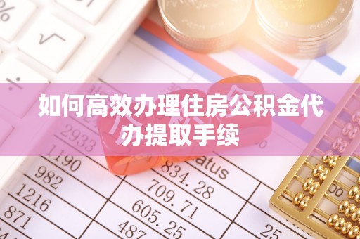鄂州如何高效办理住房公积金代办提取手续