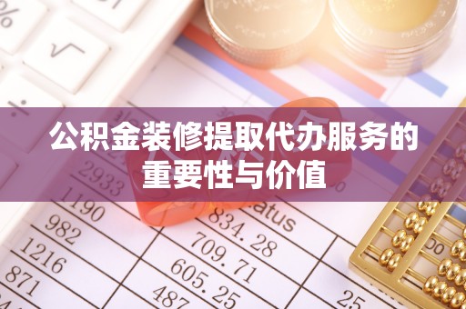 鄂州公积金装修提取代办服务的重要性与价值