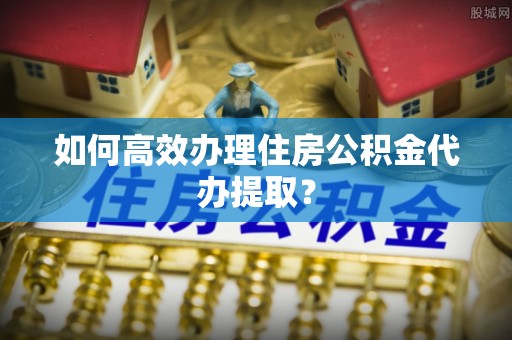 鄂州如何高效办理住房公积金代办提取？