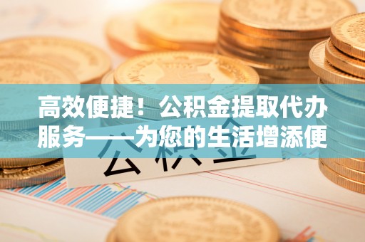 鄂州高效便捷！公积金提取代办服务——为您的生活增添便利