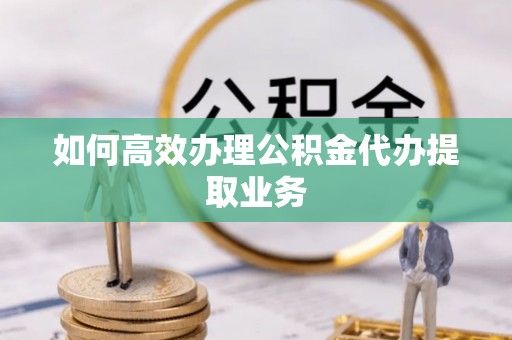 鄂州如何高效办理公积金代办提取业务