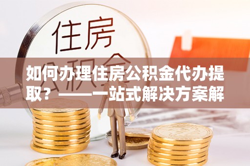 鄂州如何办理住房公积金代办提取？——一站式解决方案解析