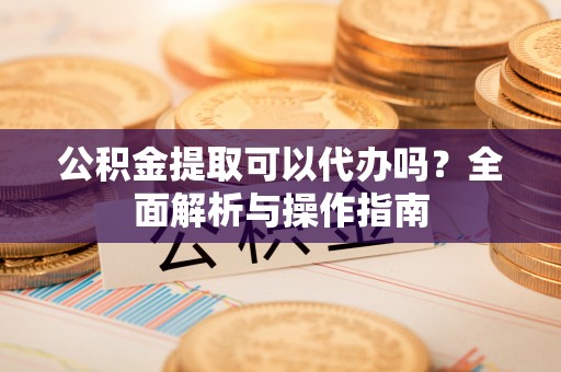 鄂州公积金提取可以代办吗？全面解析与操作指南