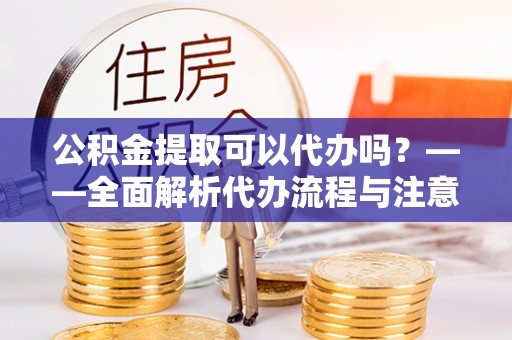 鄂州公积金提取可以代办吗？——全面解析代办流程与注意事项